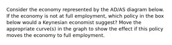 Consider the economy represented by the AD/AS diagram below. If the economy is not at full employment, which policy in the box below would a Keynesian economist suggest? Move the appropriate curve(s) in the graph to show the effect if this policy moves the economy to full employment.