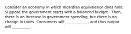 Consider an economy in which Ricardian equivalence does hold. Suppose the government starts with a balanced budget. ​ Then, there is an increase in government​ spending, but there is no change in taxes. Consumers will​ ____________, and thus output will​ __________.