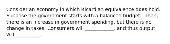 Consider an economy in which Ricardian equivalence does hold. Suppose the government starts with a balanced budget. ​ Then, there is an increase in government​ spending, but there is no change in taxes. Consumers will​ ____________, and thus output will​ __________.