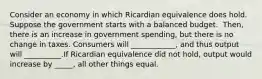 Consider an economy in which Ricardian equivalence does hold. Suppose the government starts with a balanced budget. ​ Then, there is an increase in government​ spending, but there is no change in taxes. Consumers will​ ____________, and thus output will​ __________.If Ricardian equivalence did not​ hold, output would increase by​ _____, all other things equal.