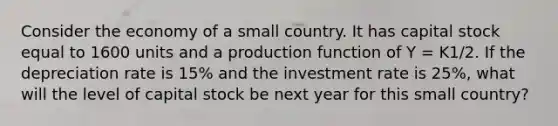 Consider the economy of a small country. It has capital stock equal to 1600 units and a production function of Y = K1/2. If the depreciation rate is 15% and the investment rate is 25%, what will the level of capital stock be next year for this small country?