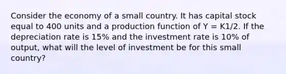 Consider the economy of a small country. It has capital stock equal to 400 units and a production function of Y = K1/2. If the depreciation rate is 15% and the investment rate is 10% of output, what will the level of investment be for this small country?