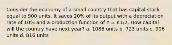 Consider the economy of a small country that has capital stock equal to 900 units. It saves 20% of its output with a depreciation rate of 10% and a production function of Y = K1/2. How capital will the country have next year? a. 1083 units b. 723 units c. 996 units d. 816 units