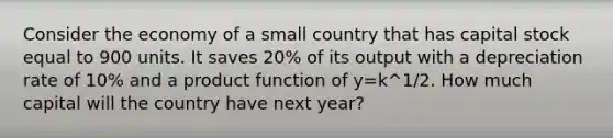 Consider the economy of a small country that has capital stock equal to 900 units. It saves 20% of its output with a depreciation rate of 10% and a product function of y=k^1/2. How much capital will the country have next year?