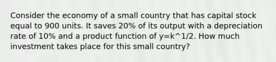 Consider the economy of a small country that has capital stock equal to 900 units. It saves 20% of its output with a depreciation rate of 10% and a product function of y=k^1/2. How much investment takes place for this small country?