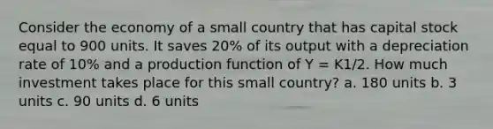 Consider the economy of a small country that has capital stock equal to 900 units. It saves 20% of its output with a depreciation rate of 10% and a production function of Y = K1/2. How much investment takes place for this small country? a. 180 units b. 3 units c. 90 units d. 6 units