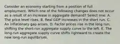 Consider an economy starting from a position of full employment. Which one of the following changes does not occur as a result of an increase in aggregate demand? Select one: A. The price level rises. B. Real GDP increases in the short run. C. An inflationary gap arises. D. Factor prices rise in the long run, shifting the short-run aggregate supply curve to the left. E. The long-run aggregate supply curve shifts rightward to create the new long-run equilibrium.