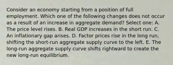 Consider an economy starting from a position of full employment. Which one of the following changes does not occur as a result of an increase in aggregate demand? Select one: A. The price level rises. B. Real GDP increases in the short run. C. An inflationary gap arises. D. Factor prices rise in the long run, shifting the short-run aggregate supply curve to the left. E. The long-run aggregate supply curve shifts rightward to create the new long-run equilibrium.