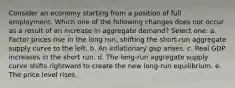 Consider an economy starting from a position of full employment. Which one of the following changes does not occur as a result of an increase in aggregate demand? Select one: a. Factor prices rise in the long run, shifting the short-run aggregate supply curve to the left. b. An inflationary gap arises. c. Real GDP increases in the short run. d. The long-run aggregate supply curve shifts rightward to create the new long-run equilibrium. e. The price level rises.