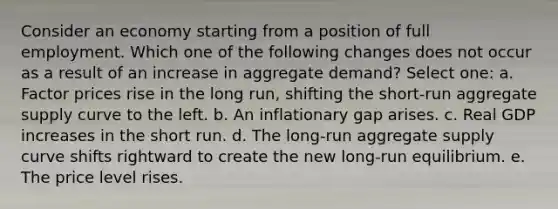 Consider an economy starting from a position of full employment. Which one of the following changes does not occur as a result of an increase in aggregate demand? Select one: a. Factor prices rise in the long run, shifting the short-run aggregate supply curve to the left. b. An inflationary gap arises. c. Real GDP increases in the short run. d. The long-run aggregate supply curve shifts rightward to create the new long-run equilibrium. e. The price level rises.