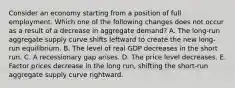 Consider an economy starting from a position of full employment. Which one of the following changes does not occur as a result of a decrease in aggregate demand? A. The long-run aggregate supply curve shifts leftward to create the new long-run equilibrium. B. The level of real GDP decreases in the short run. C. A recessionary gap arises. D. The price level decreases. E. Factor prices decrease in the long run, shifting the short-run aggregate supply curve rightward.