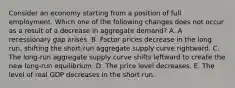 Consider an economy starting from a position of full employment. Which one of the following changes does not occur as a result of a decrease in aggregate demand? A. A recessionary gap arises. B. Factor prices decrease in the long run, shifting the short-run aggregate supply curve rightward. C. The long-run aggregate supply curve shifts leftward to create the new long-run equilibrium. D. The price level decreases. E. The level of real GDP decreases in the short run.