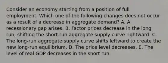 Consider an economy starting from a position of full employment. Which one of the following changes does not occur as a result of a decrease in aggregate demand? A. A recessionary gap arises. B. Factor prices decrease in the long run, shifting the short-run aggregate supply curve rightward. C. The long-run aggregate supply curve shifts leftward to create the new long-run equilibrium. D. The price level decreases. E. The level of real GDP decreases in the short run.