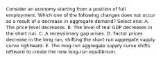 Consider an economy starting from a position of full employment. Which one of the following changes does not occur as a result of a decrease in aggregate demand? Select one: A. The price level decreases. B. The level of real GDP decreases in the short run. C. A recessionary gap arises. D. Factor prices decrease in the long run, shifting the short-run aggregate supply curve rightward. E. The long-run aggregate supply curve shifts leftward to create the new long-run equilibrium.