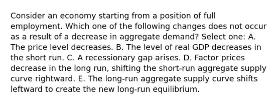 Consider an economy starting from a position of full employment. Which one of the following changes does not occur as a result of a decrease in aggregate demand? Select one: A. The price level decreases. B. The level of real GDP decreases in the short run. C. A recessionary gap arises. D. Factor prices decrease in the long run, shifting the short-run aggregate supply curve rightward. E. The long-run aggregate supply curve shifts leftward to create the new long-run equilibrium.