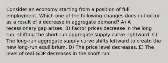 Consider an economy starting from a position of full employment. Which one of the following changes does not occur as a result of a decrease in aggregate demand? A) A recessionary gap arises. B) Factor prices decrease in the long run, shifting the short-run aggregate supply curve rightward. C) The long-run aggregate supply curve shifts leftward to create the new long-run equilibrium. D) The price level decreases. E) The level of real GDP decreases in the short run.