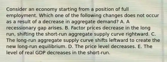 Consider an economy starting from a position of full employment. Which one of the following changes does not occur as a result of a decrease in aggregate demand? A. A recessionary gap arises. B. Factor prices decrease in the long run, shifting the short-run aggregate supply curve rightward. C. The long-run aggregate supply curve shifts leftward to create the new long-run equilibrium. D. The price level decreases. E. The level of real GDP decreases in the short-run.