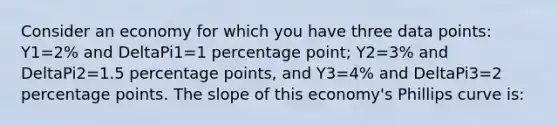 Consider an economy for which you have three data points: Y1=2% and DeltaPi1=1 percentage point; Y2=3% and DeltaPi2=1.5 percentage points, and Y3=4% and DeltaPi3=2 percentage points. The slope of this economy's Phillips curve is: