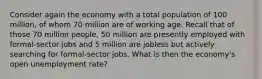 Consider again the economy with a total population of 100 million, of whom 70 million are of working age. Recall that of those 70 million people, 50 million are presently employed with formal-sector jobs and 5 million are jobless but actively searching for formal-sector jobs. What is then the economy's open unemployment rate?