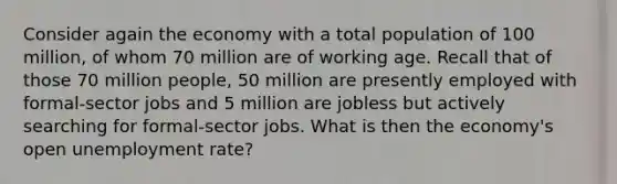 Consider again the economy with a total population of 100 million, of whom 70 million are of working age. Recall that of those 70 million people, 50 million are presently employed with formal-sector jobs and 5 million are jobless but actively searching for formal-sector jobs. What is then the economy's open unemployment rate?