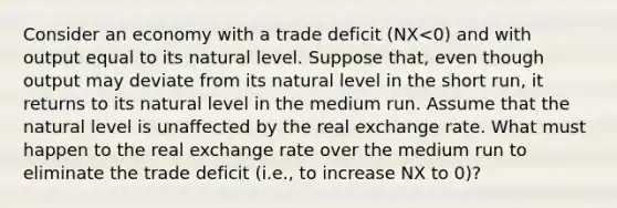 Consider an economy with a trade deficit ​(NX<​0) and with output equal to its natural level. Suppose​ that, even though output may deviate from its natural level in the short​ run, it returns to its natural level in the medium run. Assume that the natural level is unaffected by the real exchange rate. What must happen to the real exchange rate over the medium run to eliminate the trade deficit​ (i.e., to increase NX to​ 0)?