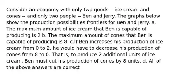 Consider an economy with only two goods -- ice cream and cones -- and only two people -- Ben and Jerry. The graphs below show the production possibilities frontiers for Ben and Jerry. a. The maximum amount of ice cream that Ben is capable of producing is 2 b. The maximum amount of cones that Ben is capable of producing is 8. c.If Ben increases his production of ice cream from 0 to 2, he would have to decrease his production of cones from 8 to 0. That is, to produce 2 additional units of ice cream, Ben must cut his production of cones by 8 units. d. All of the above answers are correct