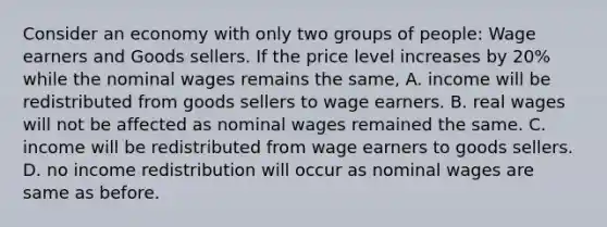 Consider an economy with only two groups of​ people: Wage earners and Goods sellers. If the price level increases by​ 20% while the nominal wages remains the​ same, A. income will be redistributed from goods sellers to wage earners. B. real wages will not be affected as nominal wages remained the same. C. income will be redistributed from wage earners to goods sellers. D. no income redistribution will occur as nominal wages are same as before.