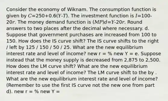 Consider the economy of Wiknam. The consumption function is given by 𝐶=250+0.6(𝑌-𝑇). The investment function is 𝐼=100-20𝑟. The money demand function is (𝑀𝑃)𝑑=𝑌-20𝑟. Round answers to two places after the decimal where necessary. d. Suppose that government purchases are increased from 100 to 150. How does the IS curve shift? The IS curve shifts to the right / left by 125 / 150 / 50 / 25. What are the new equilibrium interest rate and level of income? new r = % new Y = e. Suppose instead that the money supply is decreased from 2,875 to 2,500. How does the LM curve shift? What are the new equilibrium interest rate and level of income? The LM curve shift to the by . What are the new equilibrium interest rate and level of income? (Remember to use the first IS curve not the new one from part d). new r = % new Y =