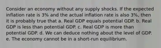 Consider an economy without any supply shocks. If the expected inflation rate is 3% and the actual inflation rate is also 3%, then it is probably true that a. Real GDP equals potential GDP. b. Real GDP is <a href='https://www.questionai.com/knowledge/k7BtlYpAMX-less-than' class='anchor-knowledge'>less than</a> potential GDP. c. Real GDP is <a href='https://www.questionai.com/knowledge/keWHlEPx42-more-than' class='anchor-knowledge'>more than</a> potential GDP. d. We can deduce nothing about the level of GDP. e. The economy cannot be in a short-run equilibrium.