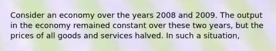 Consider an economy over the years 2008 and 2009. The output in the economy remained constant over these two years, but the prices of all goods and services halved. In such a situation,