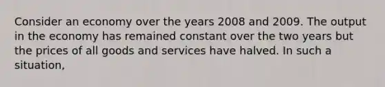 Consider an economy over the years 2008 and 2009. The output in the economy has remained constant over the two years but the prices of all goods and services have halved. In such a situation,