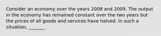 Consider an economy over the years 2008 and 2009. The output in the economy has remained constant over the two years but the prices of all goods and services have halved. In such a situation, _______