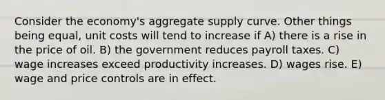 Consider the economy's aggregate supply curve. Other things being equal, unit costs will tend to increase if A) there is a rise in the price of oil. B) the government reduces payroll taxes. C) wage increases exceed productivity increases. D) wages rise. E) wage and price controls are in effect.