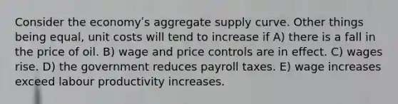 Consider the economyʹs aggregate supply curve. Other things being equal, unit costs will tend to increase if A) there is a fall in the price of oil. B) wage and price controls are in effect. C) wages rise. D) the government reduces payroll taxes. E) wage increases exceed labour productivity increases.