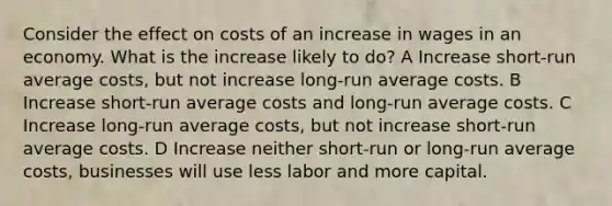 Consider the effect on costs of an increase in wages in an economy. What is the increase likely to do? A Increase short-run average costs, but not increase long-run average costs. B Increase short-run average costs and long-run average costs. C Increase long-run average costs, but not increase short-run average costs. D Increase neither short-run or long-run average costs, businesses will use less labor and more capital.