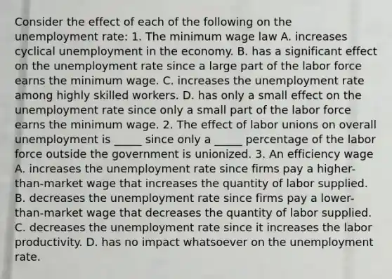 Consider the effect of each of the following on the unemployment​ rate: 1. The minimum wage law A. increases cyclical unemployment in the economy. B. has a significant effect on the unemployment rate since a large part of the labor force earns the minimum wage. C. increases the unemployment rate among highly skilled workers. D. has only a small effect on the unemployment rate since only a small part of the labor force earns the minimum wage. 2. The effect of labor unions on overall unemployment is _____ since only a _____ percentage of the labor force outside the government is unionized. 3. An efficiency wage A. increases the unemployment rate since firms pay a​ higher-than-market wage that increases the quantity of labor supplied. B. decreases the unemployment rate since firms pay a​ lower-than-market wage that decreases the quantity of labor supplied. C. decreases the unemployment rate since it increases the labor productivity. D. has no impact whatsoever on the unemployment rate.