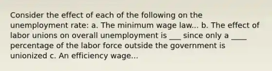 Consider the effect of each of the following on the unemployment​ rate: a. The minimum wage law... b. The effect of labor unions on overall unemployment is ___ since only a ____ percentage of the labor force outside the government is unionized c. An efficiency wage...