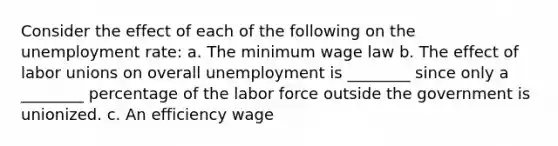 Consider the effect of each of the following on the unemployment​ rate: a. The minimum wage law b. The effect of labor unions on overall unemployment is ________ since only a ________ percentage of the labor force outside the government is unionized. c. An efficiency wage