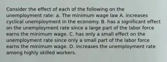 Consider the effect of each of the following on the unemployment​ rate: a. The minimum wage law A. increases cyclical unemployment in the economy. B. has a significant effect on the unemployment rate since a large part of the labor force earns the minimum wage. C. has only a small effect on the unemployment rate since only a small part of the labor force earns the minimum wage. D. increases the unemployment rate among highly skilled workers.