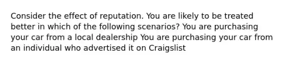 Consider the effect of reputation. You are likely to be treated better in which of the following scenarios? You are purchasing your car from a local dealership You are purchasing your car from an individual who advertised it on Craigslist