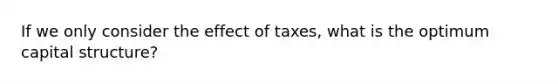 If we only consider the effect of taxes, what is the optimum capital structure?