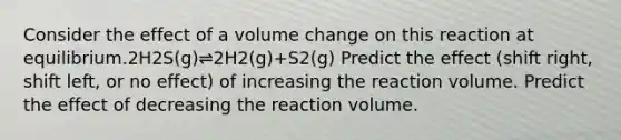 Consider the effect of a volume change on this reaction at equilibrium.2H2S(g)⇌2H2(g)+S2(g) Predict the effect (shift right, shift left, or no effect) of increasing the reaction volume. Predict the effect of decreasing the reaction volume.