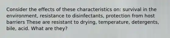 Consider the effects of these characteristics on: survival in the environment, resistance to disinfectants, protection from host barriers These are resistant to drying, temperature, detergents, bile, acid. What are they?