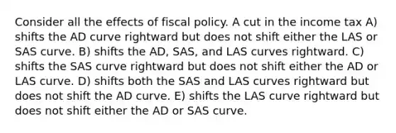 Consider all the effects of fiscal policy. A cut in the income tax A) shifts the AD curve rightward but does not shift either the LAS or SAS curve. B) shifts the AD, SAS, and LAS curves rightward. C) shifts the SAS curve rightward but does not shift either the AD or LAS curve. D) shifts both the SAS and LAS curves rightward but does not shift the AD curve. E) shifts the LAS curve rightward but does not shift either the AD or SAS curve.