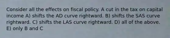 Consider all the effects on fiscal policy. A cut in the tax on capital income A) shifts the AD curve rightward. B) shifts the SAS curve rightward. C) shifts the LAS curve rightward. D) all of the above. E) only B and C