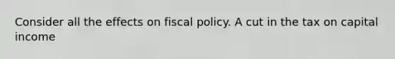 Consider all the effects on fiscal policy. A cut in the tax on capital income