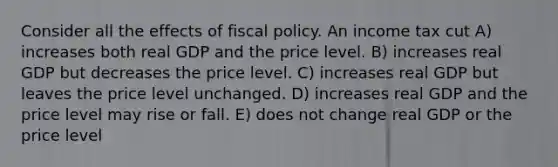 Consider all the effects of fiscal policy. An income tax cut A) increases both real GDP and the price level. B) increases real GDP but decreases the price level. C) increases real GDP but leaves the price level unchanged. D) increases real GDP and the price level may rise or fall. E) does not change real GDP or the price level