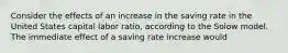 Consider the effects of an increase in the saving rate in the United States capital labor ratio, according to the Solow model. The immediate effect of a saving rate increase would