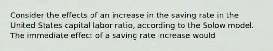 Consider the effects of an increase in the saving rate in the United States capital labor ratio, according to the Solow model. The immediate effect of a saving rate increase would