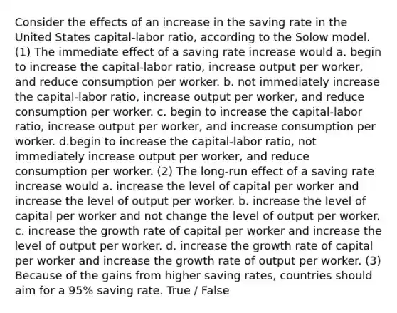 Consider the effects of an increase in the saving rate in the United States capital-labor ratio, according to the Solow model. (1) The immediate effect of a saving rate increase would a. begin to increase the capital-labor ratio, increase output per worker, and reduce consumption per worker. b. not immediately increase the capital-labor ratio, increase output per worker, and reduce consumption per worker. c. begin to increase the capital-labor ratio, increase output per worker, and increase consumption per worker. d.begin to increase the capital-labor ratio, not immediately increase output per worker, and reduce consumption per worker. (2) The long-run effect of a saving rate increase would a. increase the level of capital per worker and increase the level of output per worker. b. increase the level of capital per worker and not change the level of output per worker. c. increase the growth rate of capital per worker and increase the level of output per worker. d. increase the growth rate of capital per worker and increase the growth rate of output per worker. (3) Because of the gains from higher saving rates, countries should aim for a 95% saving rate. True / False